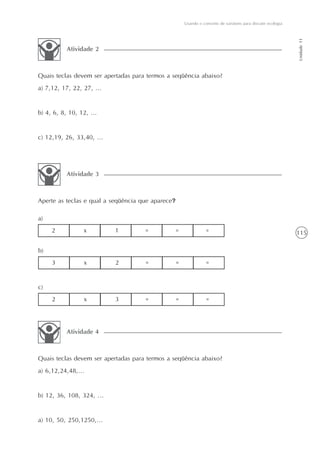 115
Usando o conceito de variáveis para discutir ecologia
Unidade11
Atividade 2
Quais teclas devem ser apertadas para termos a seqüência abaixo?
a) 7,12, 17, 22, 27, ...
b) 4, 6, 8, 10, 12, ...
c) 12,19, 26, 33,40, ...
Atividade 3
Aperte as teclas e qual a seqüência que aparece?
Atividade 4
Quais teclas devem ser apertadas para termos a seqüência abaixo?
a) 6,12,24,48,...
b) 12, 36, 108, 324, ...
a) 10, 50, 250,1250,...
2 x 1 = = =
a)
3 x 2 = = =
b)
2 x 3 = = =
c)
 