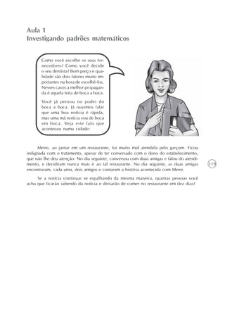 119
Aula 1
Investigando padrões matemáticos
Meire, ao jantar em um restaurante, foi muito mal atendida pelo garçom. Ficou
indignada com o tratamento, apesar de ter conversado com o dono do estabelecimento,
que não lhe deu atenção. No dia seguinte, conversou com duas amigas e falou do atendi-
mento, e decidiram nunca mais ir ao tal restaurante. No dia seguinte, as duas amigas
encontraram, cada uma, dois amigos e contaram a história acontecida com Meire.
Se a notícia continuar se espalhando da mesma maneira, quantas pessoas você
acha que ficarão sabendo da notícia e deixarão de comer no restaurante em dez dias?
Como você escolhe os seus for-
necedores? Como você decide
o seu dentista? Bom preço e qua-
lidade são dois fatores muito im-
portantes na hora de escolhê-los.
Nesses casos a melhor propagan-
da é aquela feita de boca a boca.
Você já pensou no poder do
boca a boca. Já ouvimos falar
que uma boa notícia é rápida,
mas uma má notícia voa de boca
em boca. Veja este fato que
aconteceu numa cidade:
 