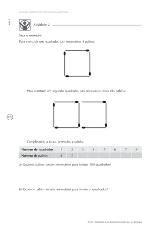 AAA3 - Matemática nas Formas Geométricas e na Ecologia
122
Sucessões numéricas em representações geométricas
Aula2
Veja o exemplo:
Para construir um quadrado, são necessários 4 palitos:
Atividade 2
Para construir um segundo quadrado, são necessários mais três palitos:
Completando a faixa, preencha a tabela:
Número de quadrados
Número de palitos
1
4
2
7
3 4 5 6 7 8
a) Quantos palitos seriam necessários para formar 100 quadrados?
b) Quantos palitos seriam necessários para formar n quadrados?
 
