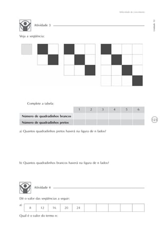 123
Velocidade de crescimento
Unidade12
Veja a seqüência:
Atividade 3
Complete a tabela:
Número de quadradinhos brancos
Número de quadradinhos pretos
1 2 3 4 5 6
a) Quantos quadradinhos pretos haverá na figura de n lados?
b) Quantos quadradinhos brancos haverá na figura de n lados?
Dê o valor das seqüências a seguir:
a)
Atividade 4
Qual é o valor do termo n:
 