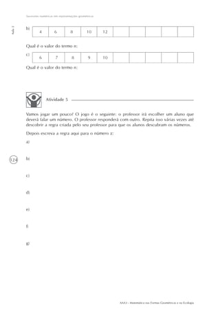 AAA3 - Matemática nas Formas Geométricas e na Ecologia
124
Sucessões numéricas em representações geométricas
Aula2
b)
Vamos jogar um pouco? O jogo é o seguinte: o professor irá escolher um aluno que
deverá falar um número. O professor responderá com outro. Repita isso várias vezes até
descobrir a regra criada pelo seu professor para que os alunos descubram os números.
Depois escreva a regra aqui para o número x:
a)
b)
c)
d)
e)
f)
g)
Atividade 5
Qual é o valor do termo n:
Qual é o valor do termo n:
c)
 