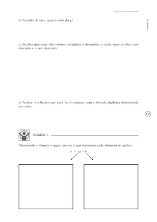 135
Velocidade de crescimento
Unidade12
b) Partindo de zero, qual o valor do y?
c) Escolha quaisquer três valores calculados e determine a razão entre o valor com
desconto e o sem desconto:
d) Analise os cálculos que você fez e compare com a fórmula algébrica determinada
por você:
Observando a fórmula a seguir, escreva o que representa cada elemento no gráfico:
y = ax + b
Atividade 5
 
