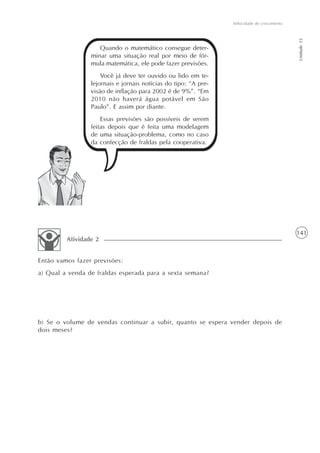141
Velocidade de crescimento
Unidade12
Quando o matemático consegue deter-
minar uma situação real por meio de fór-
mula matemática, ele pode fazer previsões.
Você já deve ter ouvido ou lido em te-
lejornais e jornais notícias do tipo: “A pre-
visão de inflação para 2002 é de 9%”. “Em
2010 não haverá água potável em São
Paulo”. E assim por diante.
Essas previsões são possíveis de serem
feitas depois que é feita uma modelagem
de uma situação-problema, como no caso
da confecção de fraldas pela cooperativa.
Então vamos fazer previsões:
a) Qual a venda de fraldas esperada para a sexta semana?
b) Se o volume de vendas continuar a subir, quanto se espera vender depois de
dois meses?
Atividade 2
 