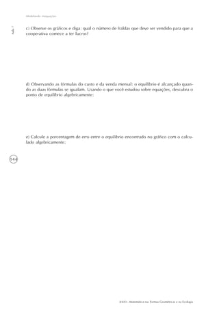 AAA3 - Matemática nas Formas Geométricas e na Ecologia
144
Modelando inequações
Aula7
c) Observe os gráficos e diga: qual o número de fraldas que deve ser vendido para que a
cooperativa comece a ter lucros?
d) Observando as fórmulas do custo e da venda mensal: o equilíbrio é alcançado quan-
do as duas fórmulas se igualam. Usando o que você estudou sobre equações, descubra o
ponto de equilíbrio algebricamente:
e) Calcule a porcentagem de erro entre o equilíbrio encontrado no gráfico com o calcu-
lado algebricamente:
 