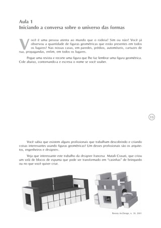 13
ocê é uma pessoa atenta ao mundo que o rodeia? Sim ou não? Você já
observou a quantidade de figuras geométricas que estão presentes em todos
os lugares? Nas nossas casas, em paredes, prédios, automóveis, cartazes de
rua, propagandas, enfim, em todos os lugares.
Pegue uma revista e recorte uma figura que lhe faz lembrar uma figura geométrica.
Cole abaixo, contornando-a e escreva o nome se você souber.
Aula 1
Iniciando a conversa sobre o universo das formas
Você sabia que existem alguns profissionais que trabalham descobrindo e criando
coisas interessantes usando figuras geométricas? Um desses profissionais são os arquite-
tos, engenheiros e designers.
Veja que interessante este trabalho da designer francesa Matali Crasati, que criou
um sofá de blocos de espuma que pode ser transformado em “casinhas” de brinquedo
ou no que você quiser criar.
Revista ArcDesign, n. 18, 2001
 