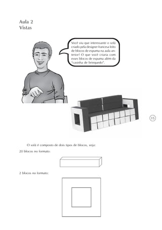 15
Aula 2
Vistas
Você viu que interessante o sofá
criado pela designer francesa feito
de blocos de espuma na aula an-
terior? O que você criaria com
esses blocos de espuma além da
“casinha de brinquedo”.
O sofá é composto de dois tipos de blocos, veja:
20 blocos no formato:
2 blocos no formato:
 