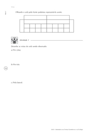 AAA3 - Matemática nas Formas Geométricas e na Ecologia
16
Vistas
Aula2
Olhando o sofá pela frente podemos representá-lo assim:
Desenhe as vistas do sofá sendo observado:
a) Por cima:
b) Por trás:
c) Pela lateral:
Atividade 1
 