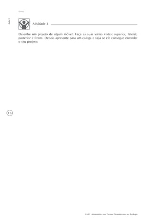 AAA3 - Matemática nas Formas Geométricas e na Ecologia
18
Vistas
Aula2
Desenhe um projeto de algum móvel. Faça as suas várias vistas: superior, lateral,
posterior e frente. Depois apresente para um colega e veja se ele consegue entender
o seu projeto:
Atividade 3
 