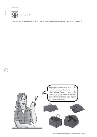AAA3 - Matemática nas Formas Geométricas e na Ecologia
20
Planificação
Aula3
Quantos metros quadrados de tecido serão necessários para fazer cada peça do sofá?
Atividade 2
Veja que interessante esta bolsa
de feltro criada pelo designer fran-
cês Philippe Teste. É uma bolsa
que você pode montar na hora
que estiver saindo de casa e pode
ter várias utilidades.
 