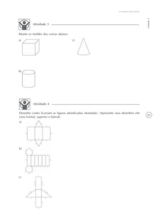 21
O universo das formas
Unidade9
Monte os moldes das caixas abaixo:
a)
Atividade 3
Desenhe como ficariam as figuras planificadas montadas: (Apresente seus desenhos em
vista frontal, superior e lateral)
Atividade 4
a)
b)
c)
b)
c)
 