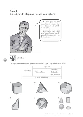 AAA3 - Matemática nas Formas Geométricas e na Ecologia
22
Aula 4
Classificando algumas formas geométricas
Na aula passada nós
trabalhamos com as figu-
ras bidimensionais e tridi-
mensionais.
Você sabia que existe
uma classificação das fi-
guras bidimensionais e tri-
dimensionais?
Das figuras tridimensionais apresentadas abaixo, faça a seguinte classificação:
Atividade 1
a) b) c)
d) e) f)
 