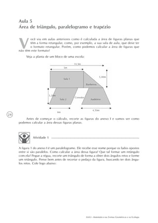 AAA3 - Matemática nas Formas Geométricas e na Ecologia
24
ocê viu em aulas anteriores como é calculada a área de figuras planas que
têm a forma retangular, como, por exemplo, a sua sala de aula, que deve ter
o formato retangular. Porém, como podemos calcular a área de figuras que
não têm este formato?
Veja a planta de um bloco de uma escola:
Aula 5
Área de triângulo, paralelogramo e trapézio
Antes de começar o cálculo, recorte as figuras do anexo I e vamos ver como
podemos calcular a área dessas figuras planas.
A figura 1 do anexo I é um paralelogramo. Ele recebe esse nome porque os lados opostos
entre si são paralelos. Como calcular a área dessa figura? Que tal formar um retângulo
com ela? Pegue a régua, recorte um triângulo de forma a obter dois ângulos retos e forme
um retângulo. Pense bem antes de recortar o pedaço da figura, buscando ter dois ângu-
los retos. Cole logo abaixo:
Atividade 1
 