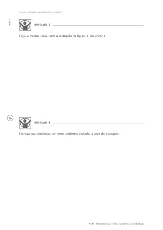 AAA3 - Matemática nas Formas Geométricas e na Ecologia
26
Área de triângulo, paralelogramo e trapézio
Aula5
Faça a mesma coisa com o retângulo da figura 3, do anexo I:
Atividade 3
Escreva sua conclusão de como podemos calcular a área do triângulo:
Atividade 4
 