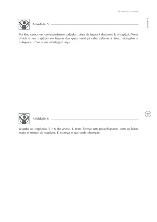 27
O universo das formas
Unidade9
Por fim, vamos ver como podemos calcular a área da figura 4 do anexo I: o trapézio.Tente
dividir o seu trapézio em figuras das quais você já sabe calcular a área: retângulos e
triângulos. Cole a sua montagem aqui:
Atividade 5
Usando os trapézios 5 e 6 do anexo I, tente formar um paralelogramo com os lados
maior e menor do trapézio. E escreva o que pode observar:
Atividade 6
 