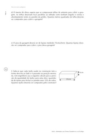 AAA3 - Matemática nas Formas Geométricas e na Ecologia
32
Área de outros polígonos
Aula6
d) O mestre de obras sugeriu que se comprassem telhas de amianto para cobrir a gara-
gem. As telhas deveriam ficar paralelas ao telhado (sem nenhum ângulo) e estrita e
absolutamente rentes às paredes do prédio. Quantos metros quadrados de telha deverão
ser comprados para cobrir a garagem?
e) O piso da garagem deverá ser de lajotas medindo 15cmx20cm. Quantas lajotas deve-
rão ser compradas para cobrir o piso dessa garagem?
f) Sabe-se que cada tijolo usado na construção tem a
forma descrita ao lado e é pousado na posição mostra-
da. Um engenheiro usa o seguinte cálculo para a previ-
são da quantidade de tijolos para uma obra: quantida-
de de tijolos para fechar as paredes mais 10% de sobra.
Quantos tijolos deverão ser comprados pelo construtor?
 