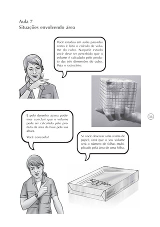 33
Aula 7
Situações envolvendo área
Você estudou em aulas passadas
como é feito o cálculo de volu-
me do cubo. Naquele estudo
você deve ter percebido que o
volume é calculado pelo produ-
to das três dimensões do cubo.
Veja o raciocínio:
Se você observar uma resma de
papel, verá que o seu volume
será o número de folhas multi-
plicado pela área de uma folha.
E pelo desenho acima pode-
mos concluir que o volume
pode ser calculado pelo pro-
duto da área da base pela sua
altura.
Você concorda?
 