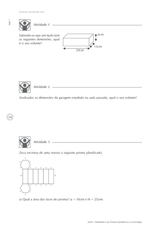 AAA3 - Matemática nas Formas Geométricas e na Ecologia
34
Situações envolvendo área
Aula7
Sabendo-se que um tijolo tem
as seguintes dimensões, qual
é o seu volume?
Atividade 1
Analisadas as dimensões da garagem estudada na aula passada, qual o seu volume?
Atividade 2
Zeca recortou de uma revista o seguinte prisma planificado.
Atividade 3
a) Qual a área das faces do prisma? (a = 10cm e H = 25cm)
 