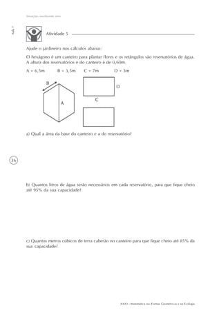 AAA3 - Matemática nas Formas Geométricas e na Ecologia
36
Situações envolvendo área
Aula7
Ajude o jardineiro nos cálculos abaixo:
O hexágono é um canteiro para plantar flores e os retângulos são reservatórios de água.
A altura dos reservatórios e do canteiro é de 0,60m.
A = 6,5m B = 3,5m C = 7m D = 3m
Atividade 5
a) Qual a área da base do canteiro e a do reservatório?
b) Quantos litros de água serão necessários em cada reservatório, para que fique cheio
até 95% da sua capacidade?
c) Quantos metros cúbicos de terra caberão no canteiro para que fique cheio até 85% da
sua capacidade?
 