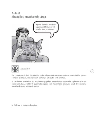 37
Aula 8
Situações envolvendo área
Agora vamos resolver
alguns problemas envol-
vendo área e volume.
Foi comprado 1,5m2
de papelão pelos alunos que estavam fazendo um trabalho para a
Feira de Ciências. Eles queriam construir um cubo sem orelhas.
a) De forma a otimizar ao máximo o papelão, desenhando sobre ele a planificação do
cubo sem abas, e obter 6 quadrados iguais com maior lado possível. Qual deveria ser a
medida de cada aresta da caixa?
b) Calcule o volume da caixa:
Atividade 1
 