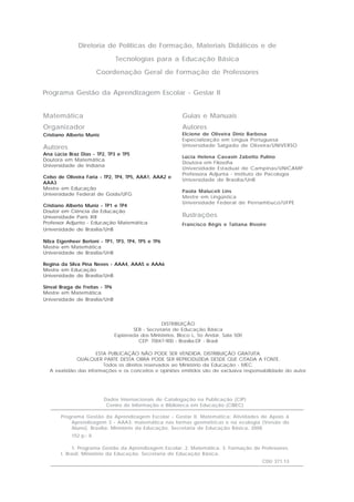 Programa Gestão da Aprendizagem Escolar - Gestar II
Guias e Manuais
Autores
Elciene de Oliveira Diniz Barbosa
Especialização em Língua Portuguesa
Universidade Salgado de Oliveira/UNIVERSO
Lúcia Helena Cavasin Zabotto Pulino
Doutora em Filosofia
Universidade Estadual de Campinas/UNICAMP
Professora Adjunta - Instituto de Psicologia
Universidade de Brasília/UnB
Paola Maluceli Lins
Mestre em Lingüística
Universidade Federal de Pernambuco/UFPE
Ilustrações
Francisco Régis e Tatiana Rivoire
Diretoria de Políticas de Formação, Materiais Didáticos e de
Tecnologias para a Educação Básica
Coordenação Geral de Formação de Professores
Matemática
Organizador
Cristiano Alberto Muniz
Autores
Ana Lúcia Braz Dias - TP2, TP3 e TP5
Doutora em Matemática
Universidade de Indiana
Celso de Oliveira Faria - TP2, TP4, TP5, AAA1, AAA2 e
AAA3
Mestre em Educação
Universidade Federal de Goiás/UFG
Cristiano Alberto Muniz - TP1 e TP4
Doutor em Ciência da Educação
Universidade Paris XIII
Professor Adjunto - Educação Matemática
Universidade de Brasília/UnB
Nilza Eigenheer Bertoni - TP1, TP3, TP4, TP5 e TP6
Mestre em Matemática
Universidade de Brasília/UnB
Regina da Silva Pina Neves - AAA4, AAA5 e AAA6
Mestre em Educação
Universidade de Brasília/UnB
Sinval Braga de Freitas - TP6
Mestre em Matemática
Universidade de Brasília/UnB
DISTRIBUIÇÃO
SEB - Secretaria de Educação Básica
Esplanada dos Ministérios, Bloco L, 5o Andar, Sala 500
CEP: 70047-900 - Brasília-DF - Brasil
ESTA PUBLICAÇÃO NÃO PODE SER VENDIDA. DISTRIBUIÇÃO GRATUITA.
QUALQUER PARTE DESTA OBRA PODE SER REPRODUZIDA DESDE QUE CITADA A FONTE.
Todos os direitos reservados ao Ministério da Educação - MEC.
A exatidão das informações e os conceitos e opiniões emitidos são de exclusiva responsabilidade do autor.
Dados Internacionais de Catalogação na Publicação (CIP)
Centro de Informação e Biblioteca em Educação (CIBEC)
Programa Gestão da Aprendizagem Escolar - Gestar II. Matemática: Atividades de Apoio à
Aprendizagem 3 - AAA3: matemática nas formas geométricas e na ecologia (Versão do
Aluno). Brasília: Ministério da Educação, Secretaria de Educação Básica, 2008.
152 p.: il.
1. Programa Gestão da Aprendizagem Escolar. 2. Matemática. 3. Formação de Professores.
I. Brasil. Ministério da Educação. Secretaria de Educação Básica.
CDU 371.13
 