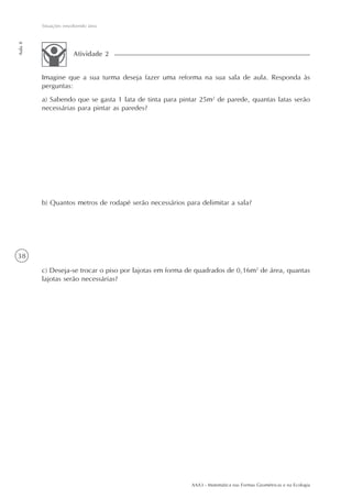 AAA3 - Matemática nas Formas Geométricas e na Ecologia
38
Situações envolvendo área
Aula8
Imagine que a sua turma deseja fazer uma reforma na sua sala de aula. Responda às
perguntas:
a) Sabendo que se gasta 1 lata de tinta para pintar 25m2
de parede, quantas latas serão
necessárias para pintar as paredes?
b) Quantos metros de rodapé serão necessários para delimitar a sala?
c) Deseja-se trocar o piso por lajotas em forma de quadrados de 0,16m2
de área, quantas
lajotas serão necessárias?
Atividade 2
 