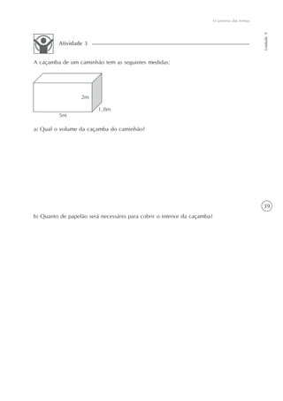 39
O universo das formas
Unidade9
A caçamba de um caminhão tem as seguintes medidas:
Atividade 3
a) Qual o volume da caçamba do caminhão?
b) Quanto de papelão será necessário para cobrir o interior da caçamba?
 