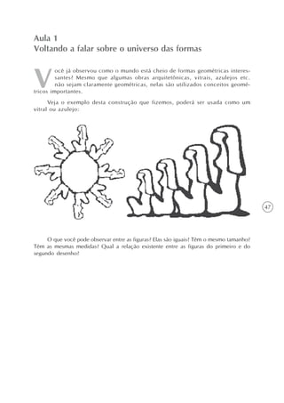 47
ocê já observou como o mundo está cheio de formas geométricas interes-
santes? Mesmo que algumas obras arquitetônicas, vitrais, azulejos etc.
não sejam claramente geométricas, nelas são utilizados conceitos geomé-
tricos importantes.
Veja o exemplo desta construção que fizemos, poderá ser usada como um
vitral ou azulejo:
Aula 1
Voltando a falar sobre o universo das formas
O que você pode observar entre as figuras? Elas são iguais? Têm o mesmo tamanho?
Têm as mesmas medidas? Qual a relação existente entre as figuras do primeiro e do
segundo desenho?
 