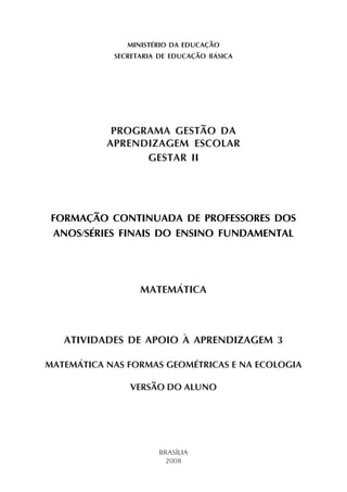 MINISTÉRIO DA EDUCAÇÃO
SECRETARIA DE EDUCAÇÃO BÁSICA
PROGRAMA GESTÃO DA
APRENDIZAGEM ESCOLAR
GESTAR II
FORMAÇÃO CONTINUADA DE PROFESSORES DOS
ANOS/SÉRIES FINAIS DO ENSINO FUNDAMENTAL
MATEMÁTICA
ATIVIDADES DE APOIO À APRENDIZAGEM 3
MATEMÁTICA NAS FORMAS GEOMÉTRICAS E NA ECOLOGIA
VERSÃO DO ALUNO
BRASÍLIA
2008
 