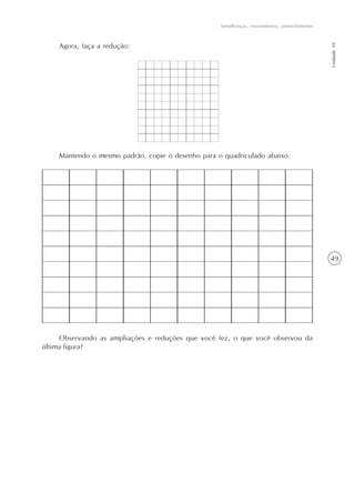 49
Semelhanças, revestimentos, preenchimentos
Unidade10
Agora, faça a redução:
Mantendo o mesmo padrão, copie o desenho para o quadriculado abaixo:
Observando as ampliações e reduções que você fez, o que você observou da
última figura?
 
