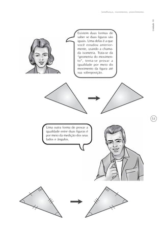 51
Semelhanças, revestimentos, preenchimentos
Unidade10
Existem duas formas de
saber se duas figuras são
iguais. Uma delas é a que
você estudou anterior-
mente, usando a chama-
da isometria. Trata-se da
“geometria do movimen-
to”, tenta-se provar a
igualdade por meio do
movimento da figura até
sua sobreposição.
Uma outra forma de provar a
igualdade entre duas figuras é
por meio da medição dos seus
lados e ângulos.
 