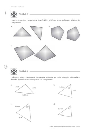 AAA3 - Matemática nas Formas Geométricas e na Ecologia
52
Idéias sobre semelhança
Aula2
Usando régua (ou compasso) e transferidor, verifique se os polígonos abaixo são
congruentes:
Atividade 1
a) b)
c)
Utilizando régua, compasso e transferidor, construa um outro triângulo utilizando as
medidas apresentadas e verifique se são congruentes:
Atividade 2
 