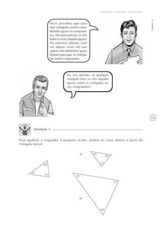 53
Semelhanças, revestimentos, preenchimentos
Unidade10
Você percebeu que para
dois triângulos serem consi-
derados iguais ou congruen-
tes, eles precisam ter os três
lados e os três ângulos iguais?
No exercício anterior, você
viu alguns casos em que
apenas três elementos iguais
bastam para que os triângu-
los sejam congruentes.
Na sua opinião, se qualquer
triângulo tiver os três ângulos
iguais, então os triângulos se-
rão congruentes?
Para ajudá-lo a responder à pergunta acima, analise os casos abaixo a partir do
triângulo inicial:
Atividade 3
a)
b)
 