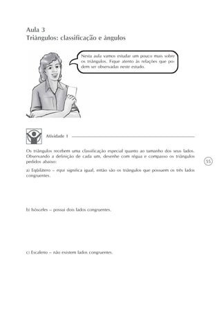 55
Aula 3
Triângulos: classificação e ângulos
Nesta aula vamos estudar um pouco mais sobre
os triângulos. Fique atento às relações que po-
dem ser observadas neste estudo.
Os triângulos recebem uma classificação especial quanto ao tamanho dos seus lados.
Observando a definição de cada um, desenhe com régua e compasso os triângulos
pedidos abaixo:
a) Eqüilátero – equi significa igual, então são os triângulos que possuem os três lados
congruentes.
b) Isósceles – possui dois lados congruentes.
c) Escaleno – não existem lados congruentes.
Atividade 1
 