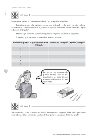 AAA3 - Matemática nas Formas Geométricas e na Ecologia
56
Triângulos: classificação e ângulos
Aula3
Pegue vinte palitos do mesmo tamanho e faça a seguinte atividade:
Primeiro pegue três palitos e forme um triângulo colocando os três palitos,
extremidade com extremidade. Quantos triângulos diferentes foram formados? Qual
o tipo de triângulo?
Depois faça o mesmo com quatro palitos e responda às mesmas perguntas.
À medida que for fazendo, complete a tabela abaixo:
Atividade 2
Número de palitos Tipo de triânguloÉ possível formar um
triângulo?
Número de triângulos
3
4
5
6
7
Eu percebi que o número de
palitos de dois lados do tri-
ângulo deve ser maior do que
o número de palitos do ter-
ceiro lado.
Você concorda com a afirmação acima? Justifique sua resposta. Você tinha percebido
essa relação? Qual conclusão você pode tirar para os triângulos de forma geral?
Atividade 3
 