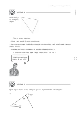 57
Semelhanças, revestimentos, preenchimentos
Unidade10
Preste atenção
no triângulo a
seguir:
Atividade 4
Siga os passos seguintes:
1. Pintar cada ângulo de uma cor diferente.
2. Recortar os mesmos, dividindo o triângulo em três regiões, cada uma ficando com um
ângulo pintado.
3. Compor um ângulo justapondo os ângulos coloridos por você.
A qual conclusão você pode chegar observando a + b + c =
Vamos fazer a progra-
mação de um robô?
Qual ângulo deverá virar o robô para que sua trajetória forme um triângulo?
Atividade 5
 