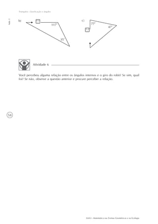 AAA3 - Matemática nas Formas Geométricas e na Ecologia
58
Triângulos: classificação e ângulos
Aula3
Você percebeu alguma relação entre os ângulos internos e o giro do robô? Se sim, qual
foi? Se não, observe a questão anterior e procure perceber a relação.
Atividade 6
 