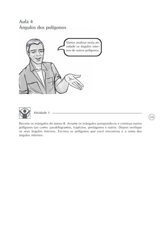 59
Aula 4
Ângulos dos polígonos
Vamos analisar nesta ati-
vidade os ângulos inter-
nos de outros polígonos.
Recorte os triângulos do anexo II. Arrume os triângulos justapondo-os e construa outros
polígonos tais como: paralelogramos, trapézios, pentágonos e outros. Depois verifique
os seus ângulos internos. Escreva os polígonos que você encontrou e a soma dos
ângulos internos:
Atividade 1
 