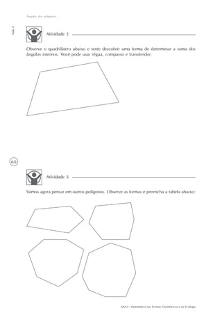 AAA3 - Matemática nas Formas Geométricas e na Ecologia
60
Ângulos dos polígonos
Aula4
Observe o quadrilátero abaixo e tente descobrir uma forma de determinar a soma dos
ângulos internos. Você pode usar régua, compasso e transferidor.
Atividade 2
Vamos agora pensar em outros polígonos. Observe as formas e preencha a tabela abaixo:
Atividade 3
 