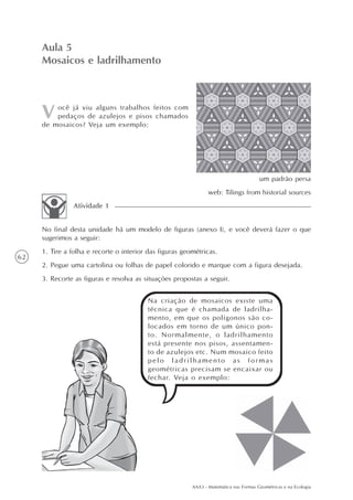 AAA3 - Matemática nas Formas Geométricas e na Ecologia
62
ocê já viu alguns trabalhos feitos com
pedaços de azulejos e pisos chamados
de mosaicos? Veja um exemplo:
Aula 5
Mosaicos e ladrilhamento
No final desta unidade há um modelo de figuras (anexo I), e você deverá fazer o que
sugerimos a seguir:
1. Tire a folha e recorte o interior das figuras geométricas.
2. Pegue uma cartolina ou folhas de papel colorido e marque com a figura desejada.
3. Recorte as figuras e resolva as situações propostas a seguir.
Atividade 1
Na criação de mosaicos existe uma
técnica que é chamada de ladrilha-
mento, em que os polígonos são co-
locados em torno de um único pon-
to. Normalmente, o ladrilhamento
está presente nos pisos, assentamen-
to de azulejos etc. Num mosaico feito
pelo ladrilhamento as formas
geométricas precisam se encaixar ou
fechar. Veja o exemplo:
um padrão persa
web: Tilings from historial sources
 