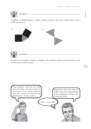 63
Semelhanças, revestimentos, preenchimentos
Unidade10
Complete os ladrilhamentos a seguir, usando as figuras que você confeccionou com o
molde do anexo I:
Atividade 2
Observe as construções acima: os ângulos dos polígonos juntos em um mesmo ponto
devem somar quantos graus?
Atividade 3
Seu Joaquim, meu pai me man-
dou escolher um piso bem le-
gal lá pra casa. Então gostaria
que ele tivesse a forma de um
pentágono. O que acha?
Impossível. Não tem como la-
drilhar um piso exclusivamente
com pentágonos, porque não
é possível fechar.
Uhh... cinco lados!
 