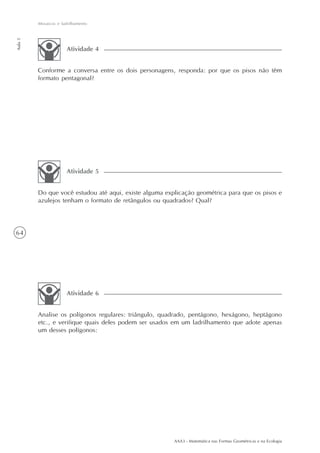 AAA3 - Matemática nas Formas Geométricas e na Ecologia
64
Mosaicos e ladrilhamento
Aula5
Do que você estudou até aqui, existe alguma explicação geométrica para que os pisos e
azulejos tenham o formato de retângulos ou quadrados? Qual?
Atividade 5
Analise os polígonos regulares: triângulo, quadrado, pentágono, hexágono, heptágono
etc., e verifique quais deles podem ser usados em um ladrilhamento que adote apenas
um desses polígonos:
Atividade 6
Conforme a conversa entre os dois personagens, responda: por que os pisos não têm
formato pentagonal?
Atividade 4
 