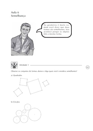 65
Aula 6
Semelhança
Observe os conjuntos de formas abaixo e diga quais você considera semelhantes?
Atividade 1
a) Quadrados
b) Círculos
Na geometria é muito co-
mum você dizer que duas
formas são semelhantes. Isso
acontece porque os objetos
têm a mesma forma.
 