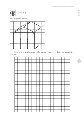 67
Semelhanças, revestimentos, preenchimentos
Unidade10
Veja o desenho abaixo:
Atividade 2
Construa a mesma figura na malha abaixo, dobrando as distâncias horizontais e
verticais:
 
