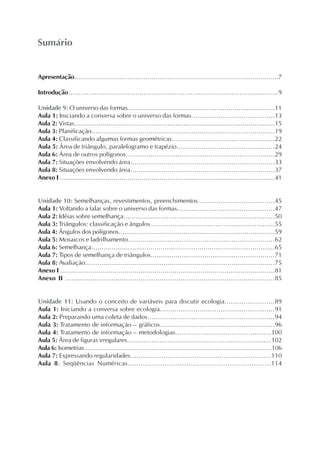 Apresentação.......................................................................................................7
Introdução.......................................................................................................9
Unidade 9: O universo das formas.........................................................................11
Aula 1: Iniciando a conversa sobre o universo das formas........................................13
Aula 2: Vistas...................................................................................................15
Aula 3: Planificação..........................................................................................19
Aula 4: Classificando algumas formas geométricas..................................................22
Aula 5: Área de triângulo, paralelogramo e trapézio...............................................24
Aula 6: Área de outros polígonos........................................................................29
Aula 7: Situações envolvendo área......................................................................33
Aula 8: Situações envolvendo área......................................................................37
Anexo I ............................................................................................................41
Unidade 10: Semelhanças, revestimentos, preenchimentos.....................................45
Aula 1: Voltando a falar sobre o universo das formas...............................................47
Aula 2: Idéias sobre semelhança..........................................................................50
Aula 3: Triângulos: classificação e ângulos.............................................................55
Aula 4: Ângulos dos polígonos.............................................................................59
Aula 5: Mosaicos e ladrilhamento.......................................................................62
Aula 6: Semelhança..........................................................................................65
Aula 7: Tipos de semelhança de triângulos............................................................71
Aula 8: Avaliação............................................................................................75
Anexo I ...........................................................................................................81
Anexo II ....................................................................................................85
Unidade 11: Usando o conceito de variáveis para discutir ecologia........................89
Aula 1: Iniciando a conversa sobre ecologia.......................................................91
Aula 2: Preparando uma coleta de dados.............................................................94
Aula 3: Tratamento de informação – gráficos.......................................................96
Aula 4: Tratamento de informação – metodologias..............................................100
Aula 5: Área de figuras irregulares.......................................................................102
Aula 6: Isometrias.................................................................................................106
Aula 7: Expressando regularidades....................................................................110
Aula 8: Seqüências Numéricas..................................................................114
Sumário
 