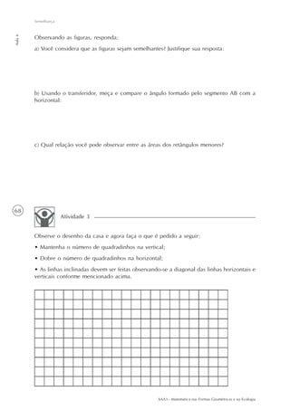 AAA3 - Matemática nas Formas Geométricas e na Ecologia
68
Semelhança
Aula6
Observando as figuras, responda:
a) Você considera que as figuras sejam semelhantes? Justifique sua resposta:
b) Usando o transferidor, meça e compare o ângulo formado pelo segmento AB com a
horizontal:
c) Qual relação você pode observar entre as áreas dos retângulos menores?
Observe o desenho da casa e agora faça o que é pedido a seguir:
• Mantenha o número de quadradinhos na vertical;
• Dobre o número de quadradinhos na horizontal;
• As linhas inclinadas devem ser feitas observando-se a diagonal das linhas horizontais e
verticais conforme mencionado acima.
Atividade 3
 