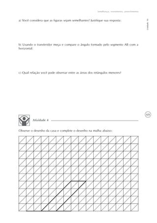 69
Semelhanças, revestimentos, preenchimentos
Unidade10
a) Você considera que as figuras sejam semelhantes? Justifique sua resposta:
b) Usando o transferidor meça e compare o ângulo formado pelo segmento AB com a
horizontal:
c) Qual relação você pode observar entre as áreas dos retângulos menores?
Observe o desenho da casa e complete o desenho na malha abaixo:
Atividade 4
 