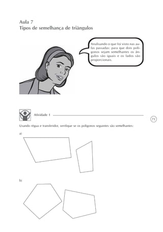 71
Aula 7
Tipos de semelhança de triângulos
Analisando o que foi visto nas au-
las passadas: para que dois polí-
gonos sejam semelhantes os ân-
gulos são iguais e os lados são
proporcionais.
Usando régua e transferidor, verifique se os polígonos seguintes são semelhantes:
Atividade 1
a)
b)
 