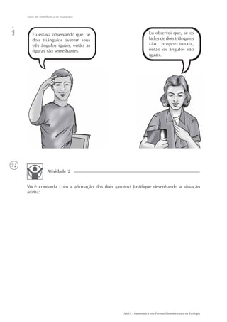 AAA3 - Matemática nas Formas Geométricas e na Ecologia
72
Tipos de semelhança de triângulos
Aula7
Eu estava observando que, se
dois triângulos tiverem seus
três ângulos iguais, então as
figuras são semelhantes.
Eu observei que, se os
lados de dois triângulos
são proporcionais,
então os ângulos são
iguais.
Você concorda com a afirmação dos dois garotos? Justifique desenhando a situação
acima:
Atividade 2
 
