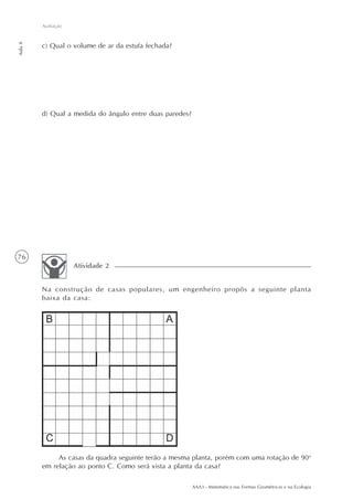 AAA3 - Matemática nas Formas Geométricas e na Ecologia
76
Avaliação
Aula8
c) Qual o volume de ar da estufa fechada?
d) Qual a medida do ângulo entre duas paredes?
Na construção de casas populares, um engenheiro propôs a seguinte planta
baixa da casa:
Atividade 2
As casas da quadra seguinte terão a mesma planta, porém com uma rotação de 90o
em relação ao ponto C. Como será vista a planta da casa?
 
