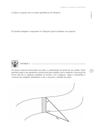 79
Semelhanças, revestimentos, preenchimentos
Unidade10
a) Quais e quantas são as formas geométricas do Tangran?
b) Existem triângulos congruentes no Tangran? Quais? Justifique sua resposta:
Os alunos estavam interessados em saber o comprimento da ponte de sua cidade. Então
pediram ajuda a um agrimensor (profissional que trabalha com a medição e marcação de
terras) que fez as seguintes medidas no terreno. Use compasso, régua e transferidor e
construa um triângulo semelhante a este e encontre a medida da ponte.
Atividade 5
 